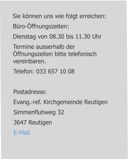 Sie können uns wie folgt erreichen: Büro-Öffnungszeiten: Dienstag von 08.30 bis 11.30 Uhr Termine ausserhalb der Öffnungszeiten bitte telefonisch vereinbaren. Telefon: 033 657 10 08  Postadresse: Evang.-ref. Kirchgemeinde Reutigen Simmenfluhweg 32 3647 Reutigen E-Mail